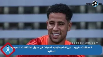 4 صفقات حائرة.. أبرز الأندية تواجه تحديات في سوق الانتقالات الصيفية الحالية